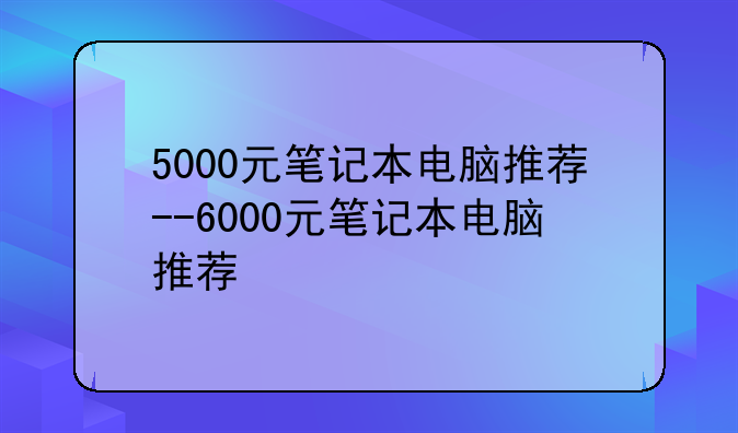 5000元笔记本电脑推荐--6000元笔记本电脑推荐