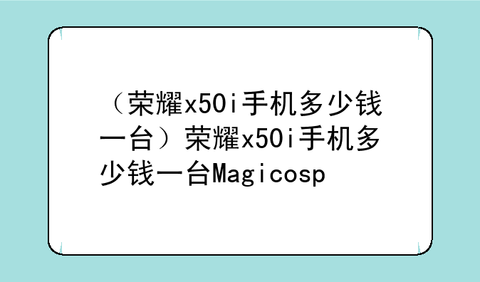 （荣耀x50i手机多少钱一台）荣耀x50i手机多少钱一台Magicosp