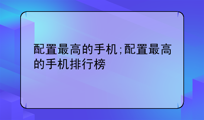 配置最高的手机;配置最高的手机排行榜