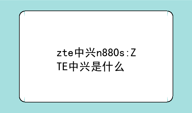 zte中兴n880s:ZTE中兴是什么