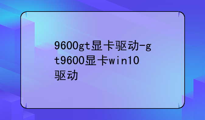 9600gt显卡驱动-gt9600显卡win10驱动